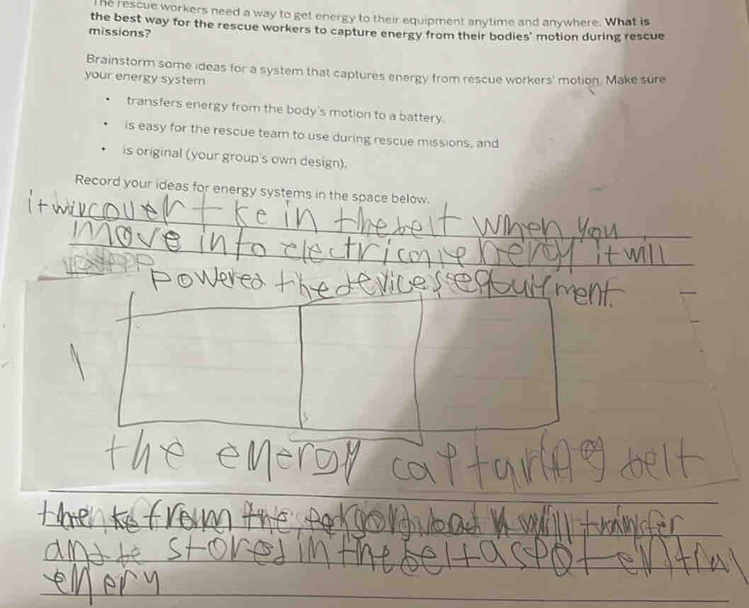he rescue workers need a way to get energy to their equipment anytime and anywhere. What is 
the best way for the rescue workers to capture energy from their bodies' motion during rescue 
missions? 
Brainstorm some ideas for a system that captures energy from rescue workers' motion. Make sure 
your energy syster 
transfers energy from the body's motion to a battery. 
is easy for the rescue team to use during rescue missions, and 
is original (your group's own design). 
Record your ideas for energy systems in the space below. 
_ 
_ 
__ 
_ 
_