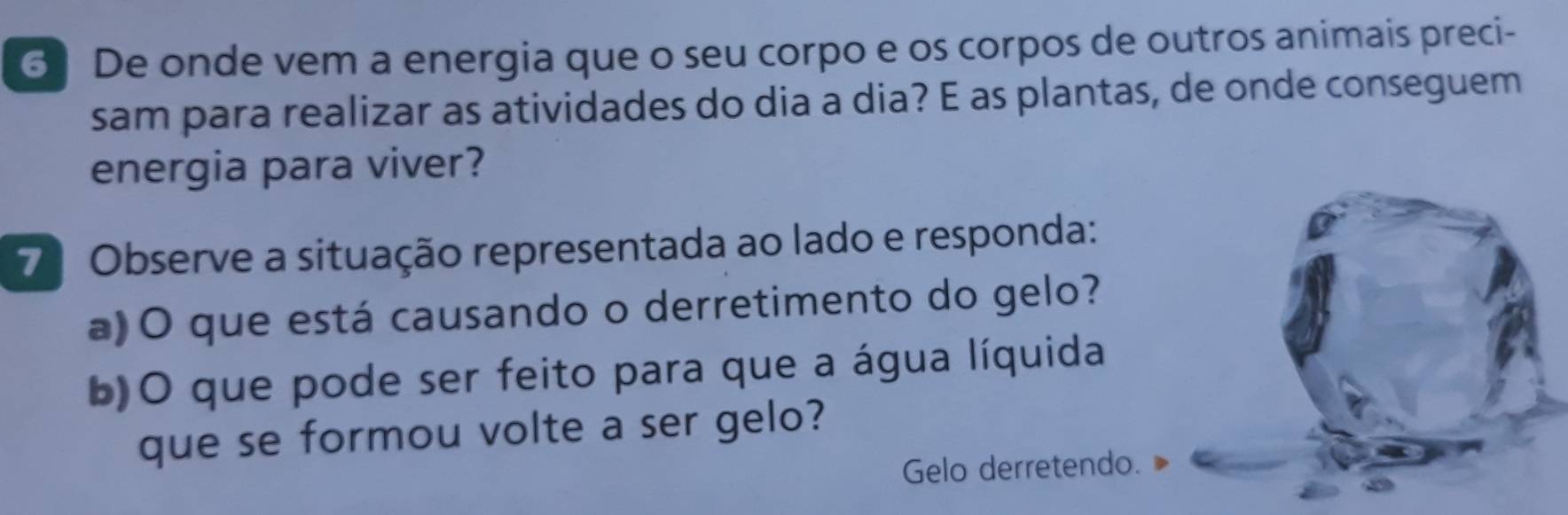 6] De onde vem a energia que o seu corpo e os corpos de outros animais preci- 
sam para realizar as atividades do dia a dia? E as plantas, de onde conseguem 
energia para viver? 
7ª Observe a situação representada ao lado e responda: 
a)O que está causando o derretimento do gelo? 
b)O que pode ser feito para que a água líquida 
que se formou volte a ser gelo? 
Gelo derretendo.