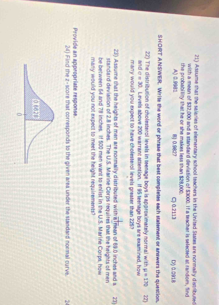 Assume that the salaries of elementary school teachers in the United States are normally distributed
with a mean of $32,000 and a standard deviation of $3000. If a teacher is selected at random, find
the probability that he or she makes less than $28,000.
A) 0.9981 B) 0.9827 C) 0.2113 D) 0.0918
SHORT ANSWER. Write the word or phrase that best completes each statement or answers the question.
22) The distribution of cholesterol levels in teenage boys is approximately normal with mu =170 22)
and sigma =30. Levels above 200 warrant attention. If 95 teenage boys are examined, how
many would you expect to have cholesterol levels greater than 225?
23) Assume that the heights of men are normally distributed with a mean of 69.0 inches and a 23)
standard deviation of 2.8 inches. The U.S. Marine Corps requires that the heights of men
be between 64 and 78 inches. If 500 men want to enlist in the U.S. Marine Corps, how
many would you not expect to meet the height requirements?
Provide an appropriate response.
24) Find the z-score that corresponds to the given area under the standard normal curve. 24