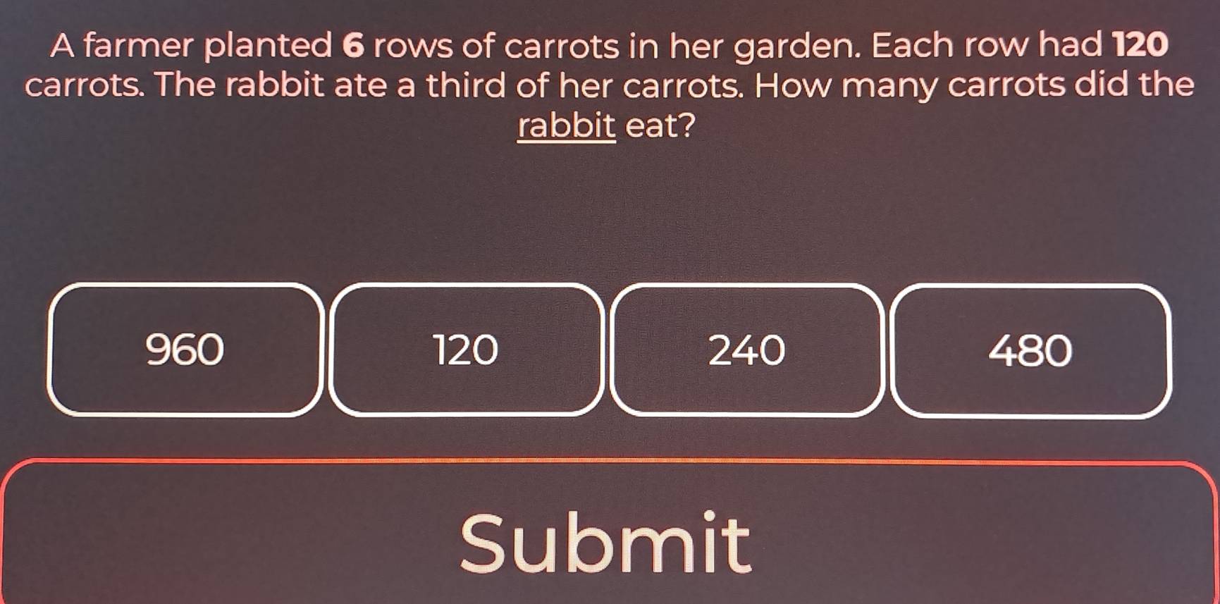 A farmer planted 6 rows of carrots in her garden. Each row had 120
carrots. The rabbit ate a third of her carrots. How many carrots did the
rabbit eat?
960 120 240 480
Submit