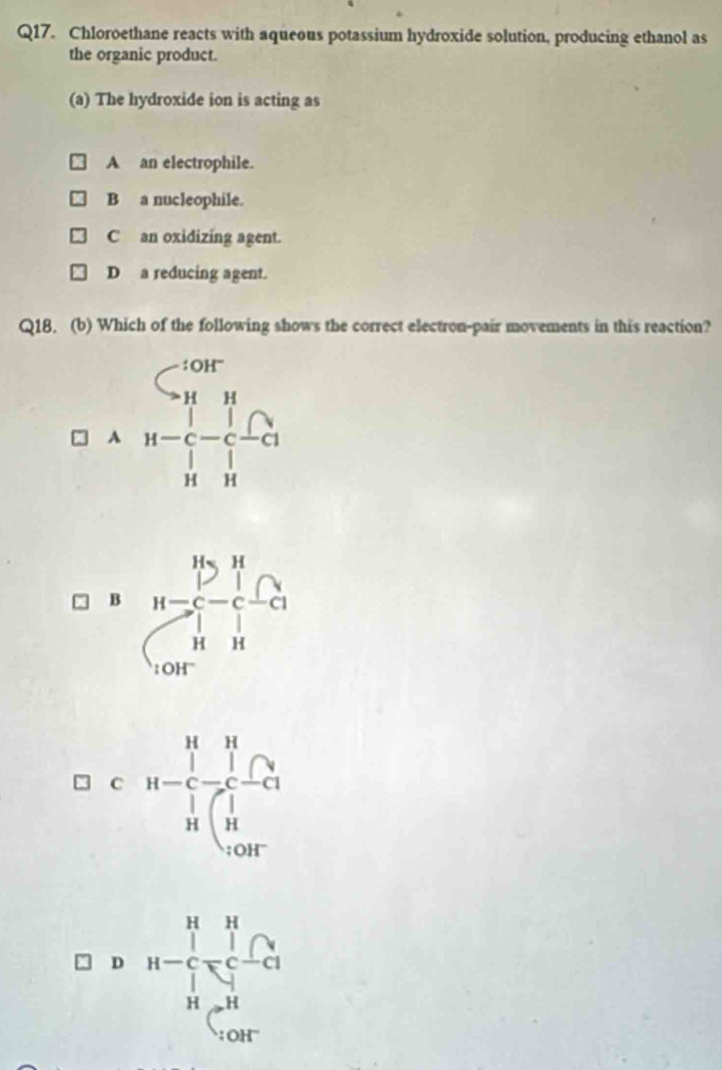 Chloroethane reacts with aqueous potassium hydroxide solution, producing ethanol as
the organic product.
(a) The hydroxide ion is acting as
A an electrophile.
B a nucleophile.
C an oxidizing agent.
D a reducing agent.
Q18. (b) Which of the following shows the correct electron-pair movements in this reaction?
A
B
C
D H=frac (prodlimits _r=1)^Hprodlimits _H_2=H^H∈t _(r=1)^H^H;OH'