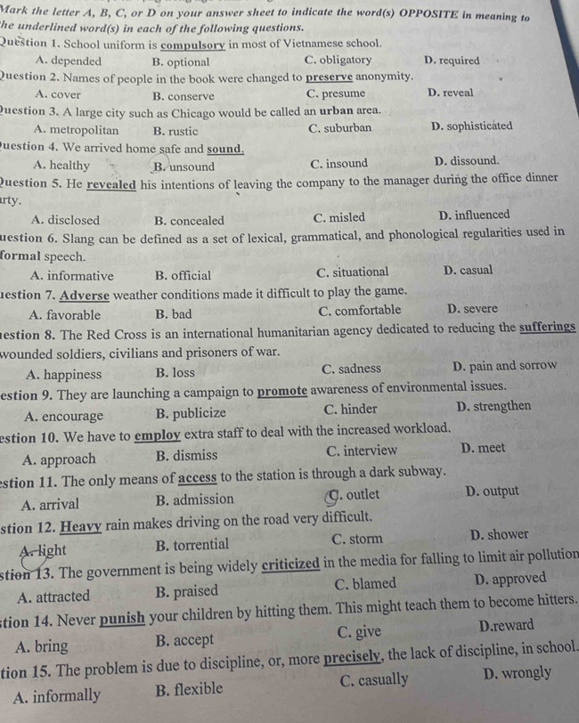 Mark the letter A, B, C, or D on your answer sheet to indicate the word(s) OPPOSITE in meaning to
he underlined word(s) in each of the following questions.
Question 1. School uniform is compulsory in most of Vietnamese school.
A. depended B. optional C. obligatory D. required
Question 2. Names of people in the book were changed to preserve anonymity.
A. cover B. conserve C. presume D. reveal
uestion 3. A large city such as Chicago would be called an urban area.
A. metropolitan B. rustic C. suburban D. sophisticated
uestion 4. We arrived home safe and sound.
A. healthy B. unsound C. insound D. dissound.
Question 5. He revealed his intentions of leaving the company to the manager during the office dinner
rty .
A. disclosed B. concealed C. misled D. influenced
uestion 6. Slang can be defined as a set of lexical, grammatical, and phonological regularities used in
formal speech.
A. informative B. official C. situational D. casual
uestion 7. Adverse weather conditions made it difficult to play the game.
A. favorable B. bad C. comfortable D. severe
uestion 8. The Red Cross is an international humanitarian agency dedicated to reducing the sufferings
wounded soldiers, civilians and prisoners of war.
A. happiness B. loss C. sadness D. pain and sorrow
estion 9. They are launching a campaign to promote awareness of environmental issues.
A. encourage B. publicize C. hinder D. strengthen
estion 10. We have to employ extra staff to deal with the increased workload.
A. approach B. dismiss C. interview D. meet
estion 11. The only means of access to the station is through a dark subway.
A. arrival B. admission G. outlet D. output
stion 12. Heavy rain makes driving on the road very difficult.
A. light B. torrential C. storm D. shower
stion 13. The government is being widely criticized in the media for falling to limit air pollution
A. attracted B. praised C. blamed D. approved
stion 14. Never punish your children by hitting them. This might teach them to become hitters.
A. bring B. accept C. give D.reward
tion 15. The problem is due to discipline, or, more precisely, the lack of discipline, in school.
A. informally B. flexible C. casually D. wrongly