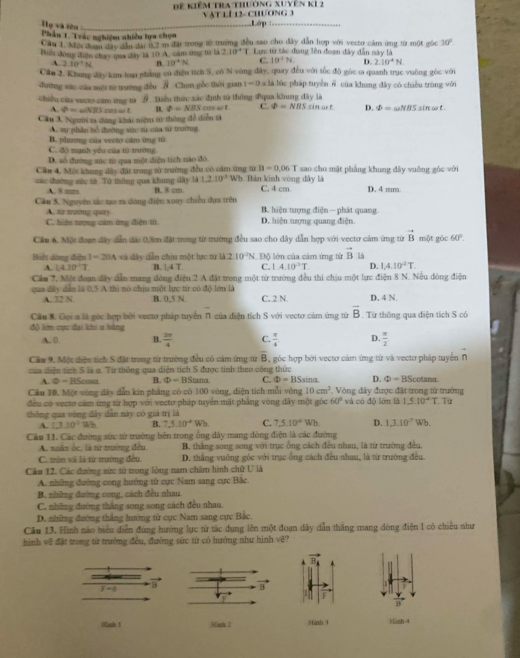 Đê kiêm tra thưởng xuyên kL2
Vật lí 12- Chương 3
Họ và tên
Lớp 
Phần 1. Trác nghiệm nhiều lựa chọn
Cầu 1. Mội đoan đây dân đài 0.2 m đãi trong từ trường đều sao cho dây dẫn hợp với vectơ cảm ứng từ một gốc 30°
Hiếi đóng điện chay qua dây là 10 A, cảm ứng từ là 2.10° T. Lực từ tác dụng lên đoạn đây dẫn này là
C. 10^(-1)N.
A. 2.10^2N B. 10°N D. 2.10^(-4)N
Cầu 2. Khung đây kim loại pháng có điểu tích 5, có N vùng đây, quay đều với tốc độ góc ơ quanh trục vuông góc với
đường sức của một từ trường đầu overline R Chơn gốc thời gian t=0s.li i lúc pháp tuyển # của khung đây có chiều trùng với
chiều của veen căm ứng từ # Biểu thức xác định tử thông 2qua khung dây là
A. phi =aiNB Seasait B. Phi =NBS cos art. C. varPhi =NBSs in ωt D. varPhi =omega NBSsin omega t.
Câu A. Người ta dùng khái niệm từ thông đề diễn tả
A. sự phần bổ đường sức từ của tử trường,
B. phương của vecty cảm ứng từ
C. độ mạnh yên của từ mường.
D. số đường sức từ qua một diện tích nào đó.
Cầu 4. Một khung đây đặt trong từ trường đều có cảm ứng từ B=0.06T sao cho mặt phẳng khung dây vuông góc với
các đường sức từ Từ thông qua khung đây là 1,2.10^(-3) WI. .  Bản kinh vòng dây là
C. 4 cm
A, 8:mm. B. 8 cm D. 4 mm.
Cân S. Nguyên tác tạo ra dòng điện xoay chiều dựa trên
A. tử trường quay B. hiện tượng điện  - phát quang.
C. hiện tượng cảm ứng điện tử D. hiện tượng quang điện.
Cầu 6. Một đoạn đây dẫn đài 0.8m đặt trong từ trường đều sao cho dây dẫn hợp với vectơ cảm ứng từ vector B một góc 60°.
Biệt đàng điện I=20A và dây dân chịu một lực từ là 2.10^(-2)N Độ lớn của cảm ứng từ vector B là
A. 1.4.10^2T B. l,4 T C. l.4.10^(-3)T. D. 1,4.10^(-2)T.
Cầu 7. Một đoạn đây dân mang đòng điện 2 A đặt trong một từ trường đều thi chịu một lực điện 8 N. Nếu dòng điện
qua đây dân là 0,5 A thì nó chịu một lực từ có độ lớn là
A. 32 N B. 0,5 N. C. 2 N. D. 4 N.
Cầu 8. Gọi a là góc hợp bởi vectơ pháp tuyển N của diện tích S với vectơ cảm ứng từ overline B.  Từ thông qua diện tích S có
độ lớn cục đai khi a bằng
A. D. B.  3π /4  C.  π /4 . D.  π /2 .
Cầu 9. Một diện tích S đặt trong từ trưởng đều có cảm ứng từ overline B , góc hợp bởi vectơ cảm ứng từ và vectơ pháp tuyến n
của diện tích S là ơ. Từ thông qua diện tích S được tính theo công thức
A. Phi =BScos alpha B. Phi =BS and. C. Phi =BSsin alpha D. Phi =BSc otanα.
Cầu 10. Một vùng đây dẫn kin phẳng có có 100 vòng, diện tích mỗi vòng 10cm^2 *. Vòng dây được đặt trong từ trường
đều có vecto cảm ứng từ hợp với vectơ pháp tuyển mặt phẳng vòng dây một góc 60° và có độ lớn là 1.5.10^(-4)T. Từ
thông qua vòng đây dẫn này có giá trị là
A. 1.3.10^(-3) W_b
B. 7,5.10^(-4)Wb. C. 7,5.10^(-6) Wb D. 1,3.10^(-7)Wb.
Cầu 11. Các đường sức từ trường bên trong ống dây mang dòng điện là các đường
A. xoân ốc, là từ trường đều. B. thắng song song với trục ống cách đều nhau, là từ trường đều.
C. tròn và là từ trường đều.  D. thắng vuỡng góc với trục ống cách đều nhau, là từ trường đều.
Câu 12. Các đường sức từ trong lòng nam châm hình chữ U là
A. những đường cong hướng từ cực Nam sang cực Bắc.
B. những đường cong, cách đều nhau.
C. những đường thắng song song cách đều nhau.
D. những đường thắng hướng từ cực Nam sang cực Bắc.
Câu 13. Hình nào biểu diễn đúng hướng lực từ tác dụng lên một đoạn dây dẫn thắng mang dòng điện I có chiều như
hình vẽ đặt trong từ trường đều, đường sức tử có hướng như hình vẽ?
vector B_4
F=0 B
vector B
Minh 1 Finh 2 Hình 3 Hinh 4