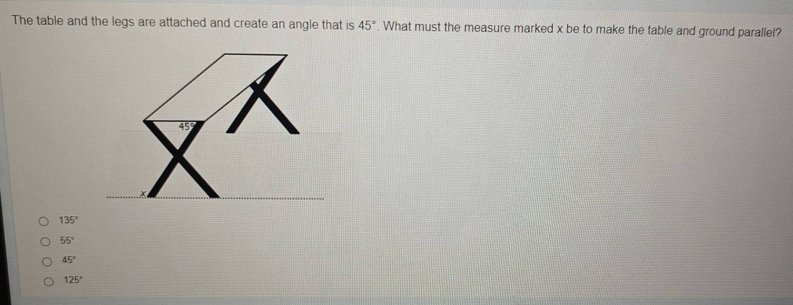 The table and the legs are attached and create an angle that is 45° What must the measure marked x be to make the table and ground parallel?
135°
55°
45°
125°