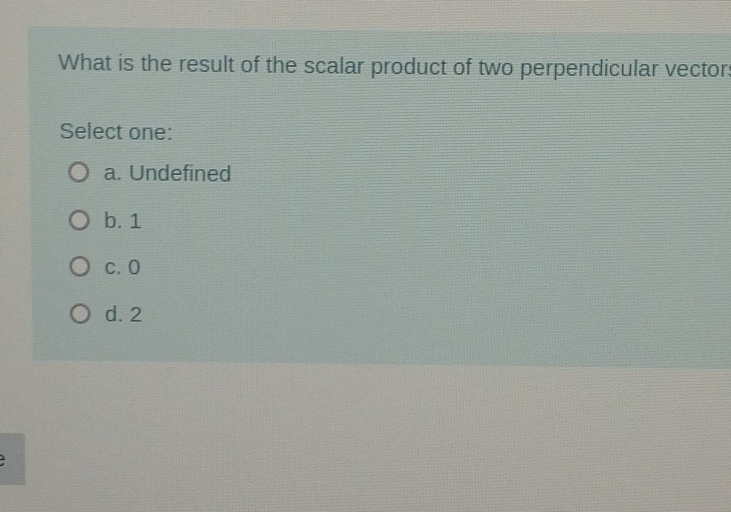 What is the result of the scalar product of two perpendicular vector.
Select one:
a. Undefined
b. 1
c. 0
d. 2