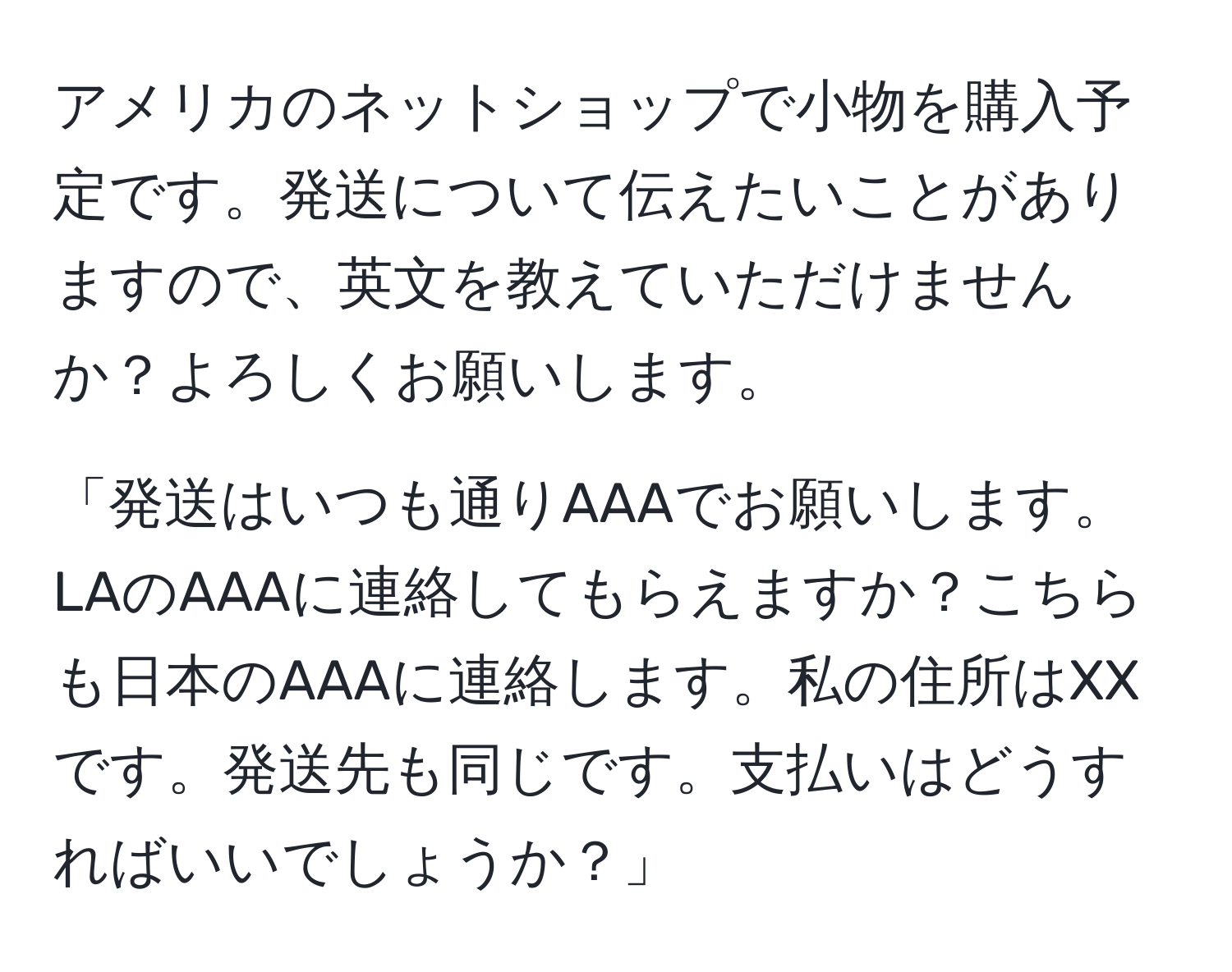 アメリカのネットショップで小物を購入予定です。発送について伝えたいことがありますので、英文を教えていただけませんか？よろしくお願いします。

「発送はいつも通りAAAでお願いします。LAのAAAに連絡してもらえますか？こちらも日本のAAAに連絡します。私の住所はXXです。発送先も同じです。支払いはどうすればいいでしょうか？」