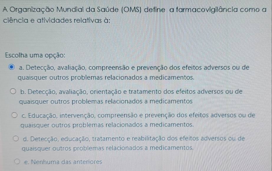 A Organização Mundial da Saúde (OMS) define a farmacovigilância como a
ciência e atividades relativas à:
Escolha uma opção:
a. Detecção, avaliação, compreensão e prevenção dos efeitos adversos ou de
quaisquer outros problemas relacionados a medicamentos.
b. Detecção, avaliação, orientação e tratamento dos efeitos adversos ou de
quaisquer outros problemas relacionados a medicamentos
c. Educação, intervenção, compreensão e prevenção dos efeitos adversos ou de
quaisquer outros problemas relacionados a medicamentos.
d. Detecção, educação, tratamento e reabilitação dos efeitos adversos ou de
quaisquer outros problemas relacionados a medicamentos.
e. Nenhuma das anteriores