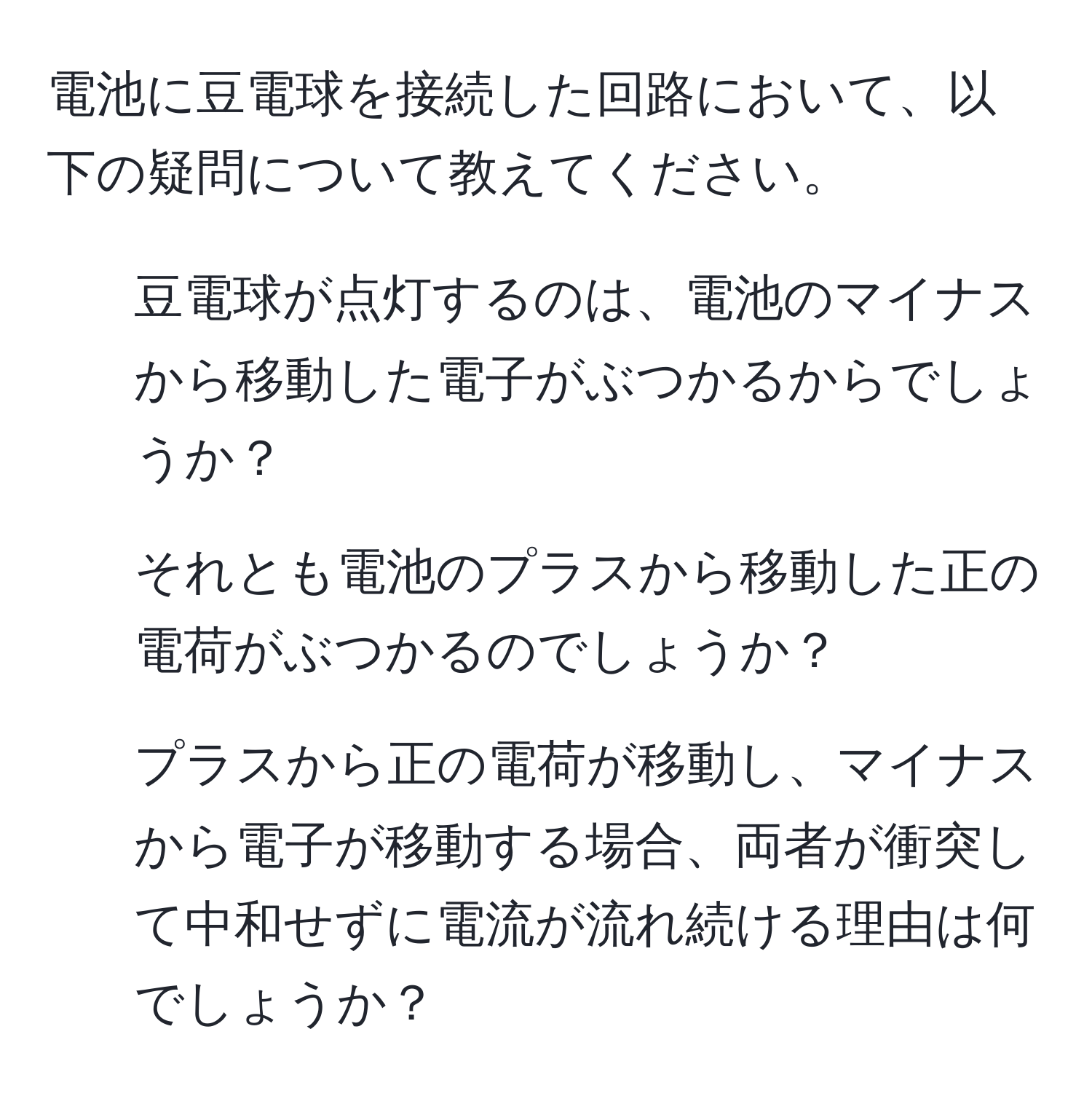 電池に豆電球を接続した回路において、以下の疑問について教えてください。  
1. 豆電球が点灯するのは、電池のマイナスから移動した電子がぶつかるからでしょうか？  
2. それとも電池のプラスから移動した正の電荷がぶつかるのでしょうか？  
3. プラスから正の電荷が移動し、マイナスから電子が移動する場合、両者が衝突して中和せずに電流が流れ続ける理由は何でしょうか？