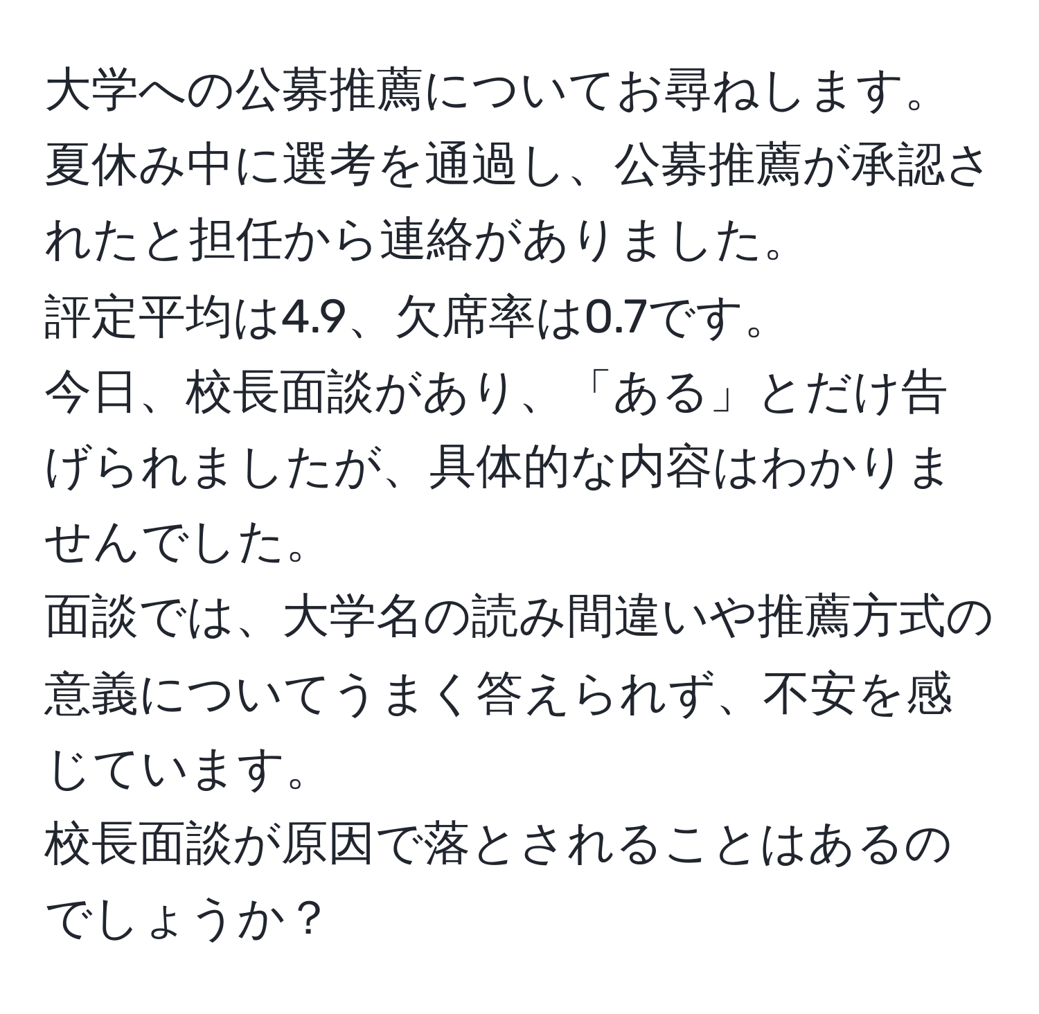 大学への公募推薦についてお尋ねします。  
夏休み中に選考を通過し、公募推薦が承認されたと担任から連絡がありました。  
評定平均は4.9、欠席率は0.7です。  
今日、校長面談があり、「ある」とだけ告げられましたが、具体的な内容はわかりませんでした。  
面談では、大学名の読み間違いや推薦方式の意義についてうまく答えられず、不安を感じています。  
校長面談が原因で落とされることはあるのでしょうか？