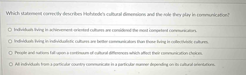 Which statement correctly describes Hofstede's cultural dimensions and the role they play in communication?
Individuals living in achievement-oriented cultures are considered the most competent communicators.
Individuals living in individualistic cultures are better communicators than those living in collectivistic cultures.
People and nations fall upon a continuum of cultural differences which affect their communication choices.
All individuals from a particular country communicate in a particular manner depending on its cultural orientations.