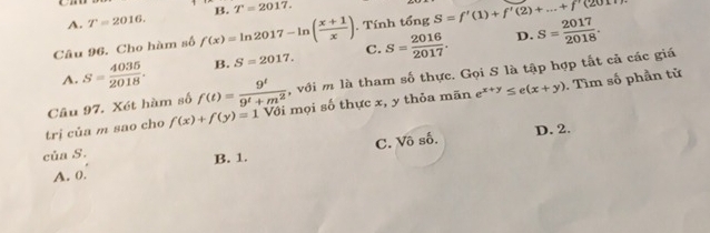 A. T=2016. B. T=2017. 
Câu 96. Cho hàm số f(x)=ln 2017-ln ( (x+1)/x ). Tính that ongS=f'(1)+f'(2)+...+f'(2017)
D.
A. S= 4035/2018 . B. S=2017. C. S= 2016/2017 . S= 2017/2018 . 
Câu 97. Xét hàm số f(t)= 9^t/9^t+m^2  , với m là tham số thực. Gọi S là tập hợp tất cả các giá
trị của m sao cho f(x)+f(y)=1 Với mọi số thực x, y thỏa mãn e^(x+y)≤ e(x+y). Tìm số phần tử
D. 2.
A. 0. C. Vô số.
của S. B. 1.