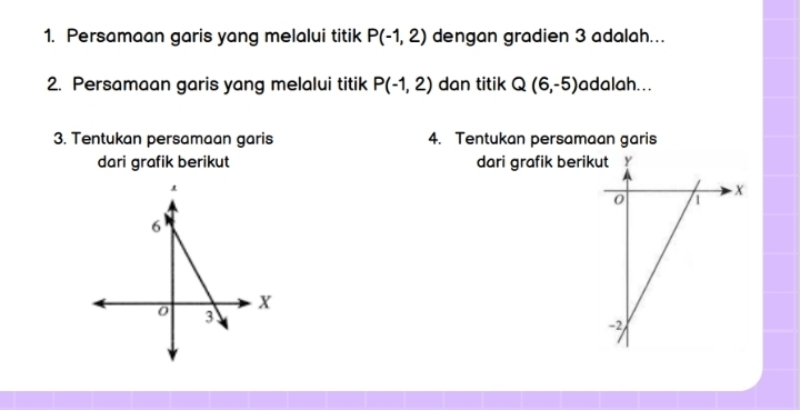 Persamaan garis yang melalui titik P(-1,2) dengan gradien 3 adalah... 
2. Persamaan garis yang melalui titik P(-1,2) dan titik Q(6,-5) adalah. . . 
3. Tentukan persamaan garis 4. Tentukan persamaan garis 
dari grafik berikut dari grafik berik