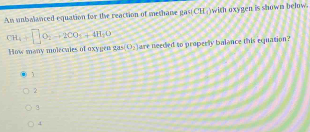 An unbalanced equation for the reaction of methane gas (CH_4) with oxygen is shown below.
CH_4+□ O_2to 2CO_2+4H_2O
How many molecules of oxygen gas (O_2) are needed to properly balance this equation?
1
2
3
4