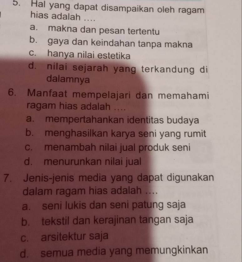 Hal yang dapat disampaikan oleh ragam
hias adalah ....
a. makna dan pesan tertentu
b. gaya dan keindahan tanpa makna
c. hanya nilai estetika
d. nilai sejarah yang terkandung di
dalamnya
6. Manfaat mempelajari dan memahami
ragam hias adalah ....
a. mempertahankan identitas budaya
b. menghasilkan karya seni yang rumit
c. menambah nilai jual produk seni
d. menurunkan nilai jual
7. Jenis-jenis media yang dapat digunakan
dalam ragam hias adalah ....
a. seni lukis dan seni patung saja
b. tekstil dan kerajinan tangan saja
c. arsitektur saja
d. semua media yang memungkinkan