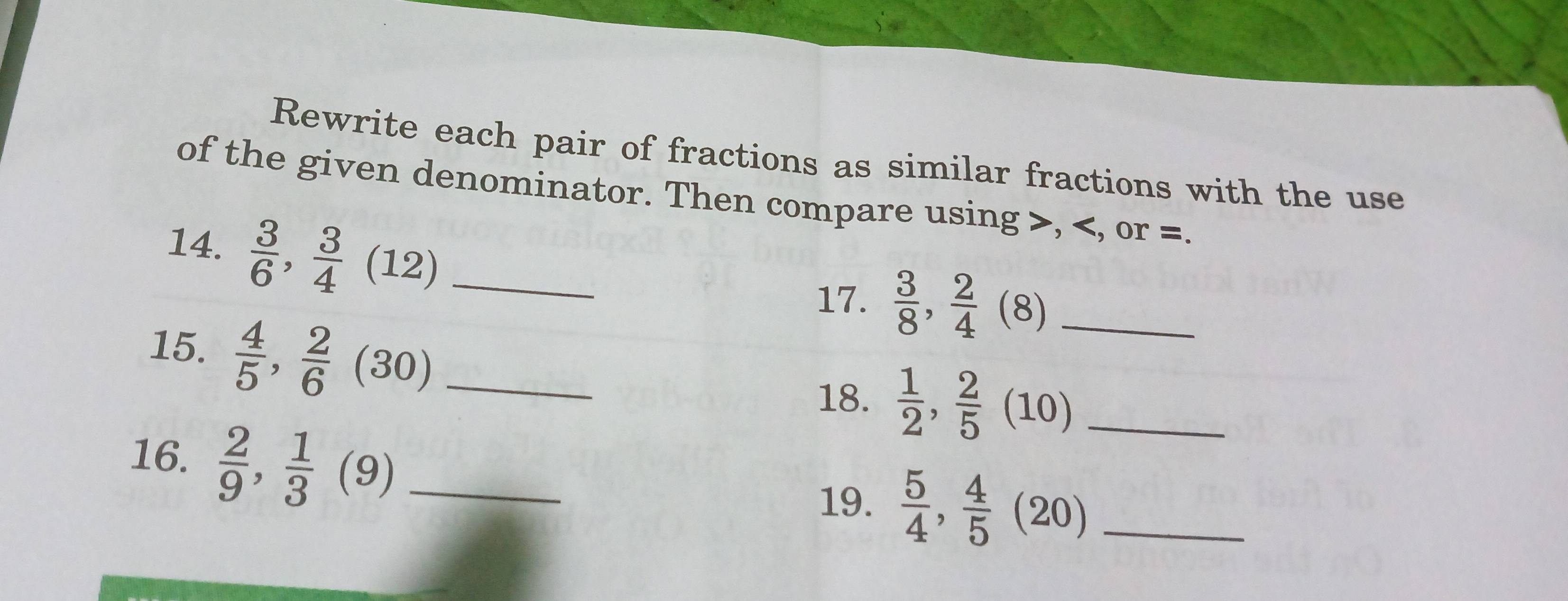 Rewrite each pair of fractions as similar fractions with the use 
of the given denominator. Then compare using , , or =. 
14.  3/6 ,  3/4 (12) _ 
17.  3/8 ,  2/4 (8) _ 
15.  4/5 ,  2/6 (30) _ 
18.  1/2 ,  2/5 (10) _ 
16.  2/9 ,  1/3 (9) _ 
19.  5/4 ,  4/5 (20) _