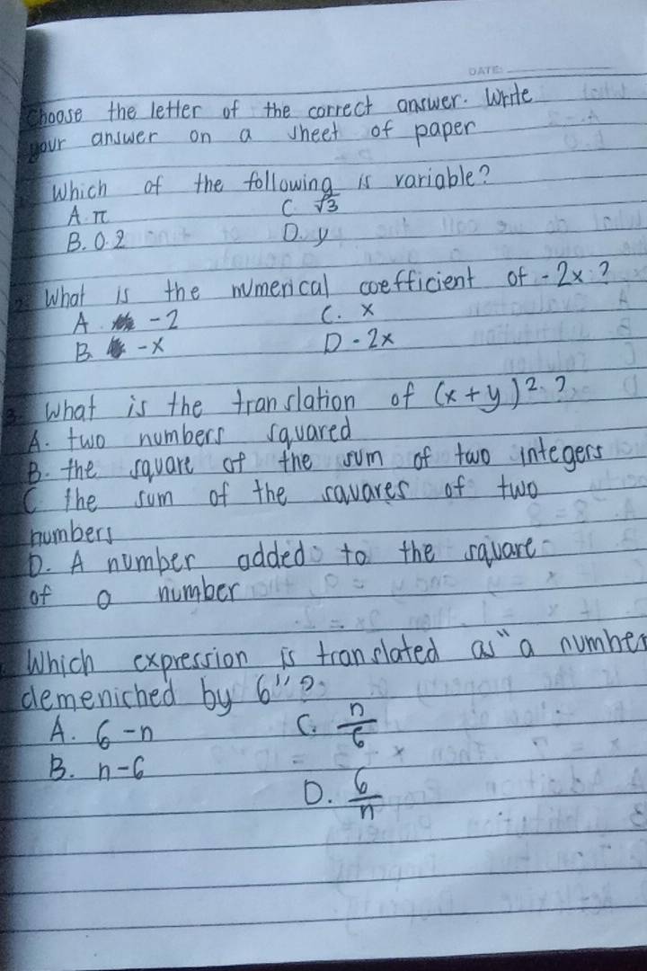 choose the letter of the correct answer. Write
your answer on a sheet of paper
Which of the following is variable?
A Tt
C sqrt(3)
B. 0. 2
D. y
What is the mumerical coefficient of -2x ?
A. - 2 C. x
B. X D - 2x
what is the translation of (x+y)^2
A. two numbers squared
B. the square of the sum of two integers
C the sum of the savares of two
numbers
D. A number odded to the sqvare
of a number
Which expression is tran elated as " a number
demeniched by 6^(11)
A. 6-n
C.  n/6 
B. n-6
D.  6/n 