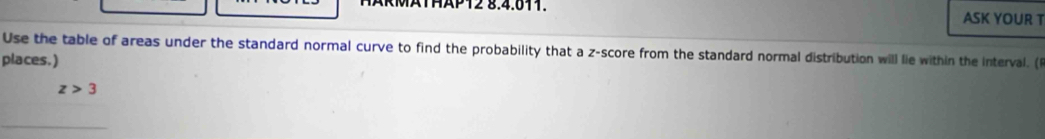 RMATHAP12 8.4.811. ASK YOUR T 
Use the table of areas under the standard normal curve to find the probability that a z-score from the standard normal distribution will lie within the interval. ( 
places.)
z>3