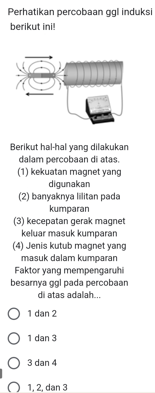 Perhatikan percobaan ggl induksi
berikut ini!
Berikut hal-hal yang dilakukan
dalam percobaan di atas.
(1) kekuatan magnet yang
digunakan
(2) banyaknya lilitan pada
kumparan
(3) kecepatan gerak magnet
keluar masuk kumparan
(4) Jenis kutub magnet yang
masuk dalam kumparan
Faktor yang mempengaruhi
besarnya ggl pada percobaan
di atas adalah...
1 dan 2
1 dan 3
3 dan 4
1, 2, dan 3