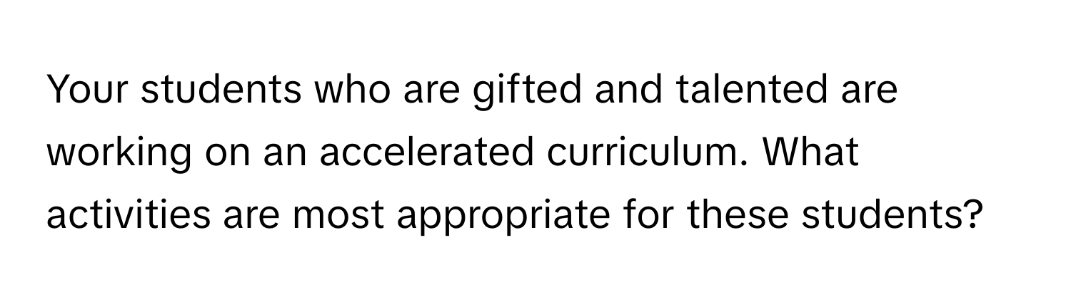 Your students who are gifted and talented are working on an accelerated curriculum. What activities are most appropriate for these students?