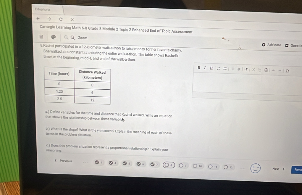 Eduphoria 
× 
Carnegie Learning Math 6-8 Grade 8 Module 2 Topic 2 Enhanced End of Topic Assessment 
Zoom 
Add note Questic 
8.Rachel participated in a 12-kilometer walk-a-thon to raise money for her favorite charity. 
She walked at a constant rate during the entire walk-a-thon. The table shows Rachel's 
times at the beginning, middle, and end of the walk-a-thon. 
B I U ;: :: 
Ω 
a.) Define variables for the time and distance that Rachel walked. Write an equation 
that shows the relationship between these variable . 
b.) What is the slope? What is the y-intercept? Explain the meaning of each of these 
terms in the problem situation. 
c.) Does this problem situation represent a proportional relationship? Explain your 
reasoning. 
( Previous 
11 12 Next ) Revie