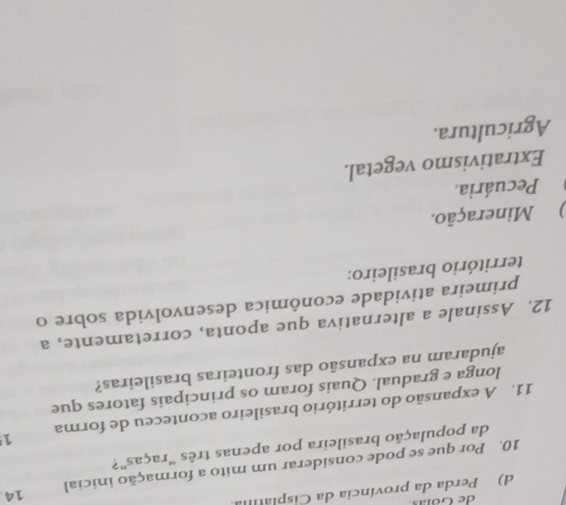 de Göns
d) Perda da província da Cisplatía
10. Por que se pode considerar um mito a formação inicial 14
da população brasileira por apenas três “raças”?
11. A expansão do território brasileiro aconteceu de forma 1
longa e gradual. Quais foram os principais fatores que
ajudaram na expansão das fronteiras brasileiras?
12. Assinale a alternativa que aponta, corretamente, a
primeira atividade econômica desenvolvida sobre o
território brasileiro:
) Mineração.
Pecuária.
Extrativismo vegetal.
Agricultura.
