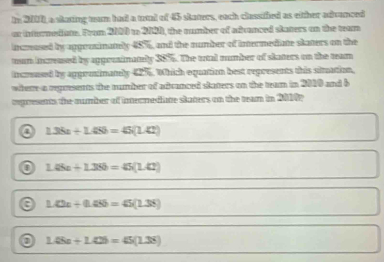 In 2000, a skating team had a total of 45 skaters, each classified as either advanced
ar inturmedn. From 2000 to 2080, the number of advanced staters on the team
incmased by apgozainately 48%, and the number of intermediate skaters on the
murn increased by appreainately 38%. The trtal number of staters on the team
incrsused by approimatly 42%. Which equation best represents this siltation,
where a represents the number of adranced staters on the team in 2010 and b
cegresents the aumber of intecmediate staters on the ream in 20002
a 1.35n+1.459=45(1.42)
o 1.48+1.3Sb=45(1.42)
1.42n+(1.485)=45(1.38)
0 1.45a+1.42b=45(1.38)