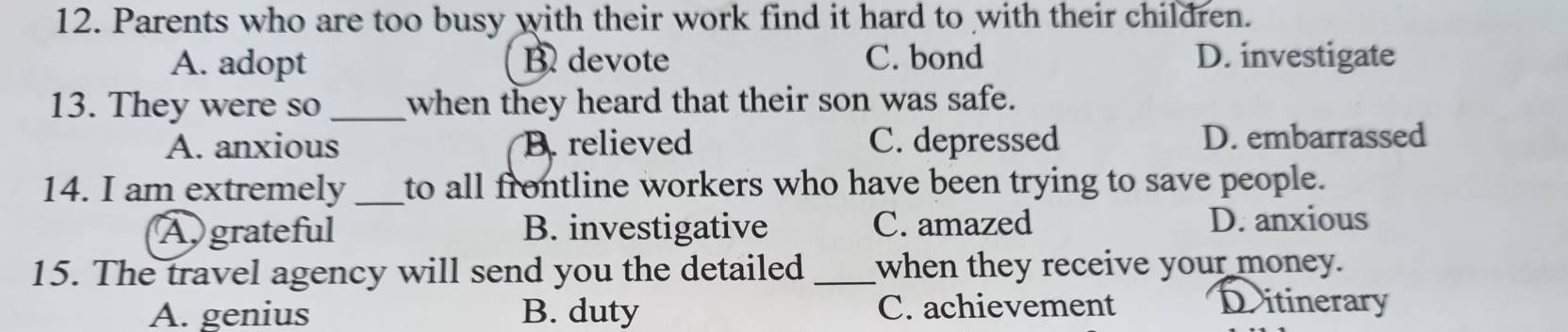 Parents who are too busy with their work find it hard to with their children.
A. adopt B devote C. bond D. investigate
13. They were so _when they heard that their son was safe.
A. anxious B. relieved C. depressed D. embarrassed
14. I am extremely _to all frontline workers who have been trying to save people.
Agrateful B. investigative C. amazed D. anxious
15. The travel agency will send you the detailed _when they receive your money.
A. genius B. duty C. achievement Dritinerary