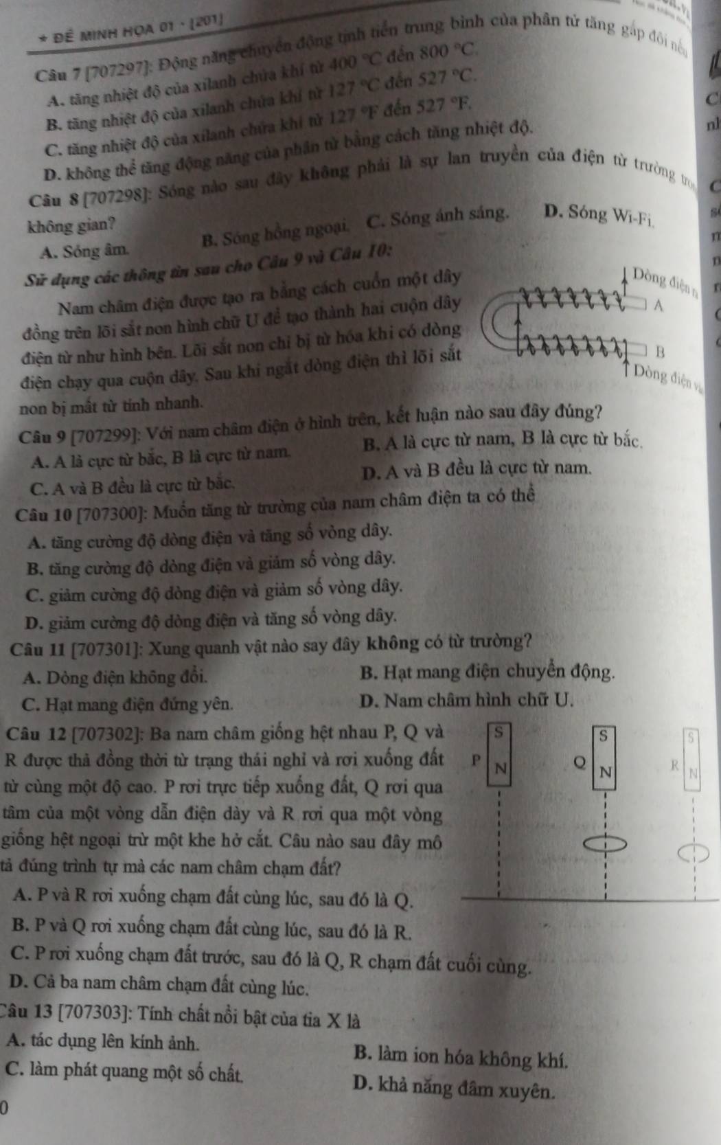 ển t
* Đề MINH HọA 01 · (201) h của phân tử tăng gấp đôi nề
Câu 7 [707297]: Động năng chuyên độn
A. tăng nhiệt độ của xilanh chứa khí tử 400°C đến 800°C.
B. tăng nhiệt độ của xilanh chứa khí từ 127°C đến 527°C.
C. tăng nhiệt độ của xílanh chứa khí tử 127°F đến 527°F.
C
D. không thể tăng động năng của phân tử bằng cách tăng nhiệt độ.
nl
Câu 8 [707298]: Sóng nào sau đây không phải là sự lan truyền của điện từ trường tro
C
không gian?
B. Sóng hồng ngoại. C. Sóng ánh sáng. D. Sóng Wi-Fi 84
n
A. Sóng âm.
n
Sử dụng các thông tin sau cho Câu 9 và Câu 10:
Nam châm điện được tạo ra bằng cách cuốn một dây
Dng điện n r
đồng trên lõi sắt non hình chữ U để tạo thành hai cuộn dây
A
điện từ như hình bên. Lõi sắt non chỉ bị từ hóa khi có dòng
điện chạy qua cuộn dây. Sau khi ngắt dòng điện thì lõi sắt
B
* Dòng điện vị
non bị mắt từ tinh nhanh.
Câu 9 [707299]: Với nam châm điện ở hình trên, kết luận nào sau đây đúng?
B. A là cực từ nam, B là cực từ bắc.
A. A là cực từ bắc, B là cực từ nam.
D. A và B đều là cực từ nam.
C. A và B đều là cực từ bắc,
Câu 10 [707300]: Muốn tăng từ trường của nam châm điện ta có thể
A. tăng cường độ dòng điện và tăng số vòng dây.
B. tăng cường độ dòng điện và giảm số vòng dây.
C. giảm cường độ dòng điện và giảm số vòng dây.
D. giảm cường độ dòng điện và tăng số vòng dây.
Câu 11 [707301]: Xung quanh vật nào say đây không có từ trường?
A. Dòng điện không đổi. B. Hạt mang điện chuyển động.
C. Hạt mang điện đứng yên. D. Nam châm hình chữ U.
Câu 12 [707302]: Ba nam châm giống hệt nhau P, Q và s s
S
R được thả đồng thời từ trạng thái nghỉ và rơi xuống đất P N Q N R N
từ cùng một độ cao. P rơi trực tiếp xuống đất, Q rơi qua
tâm của một vòng dẫn điện dày và R rơi qua một vòng
giồng hệt ngoại trừ một khe hở cắt. Câu nào sau đây mô
đả đúng trình tự mà các nam châm chạm đất?
A. P và R rơi xuống chạm đất cùng lúc, sau đó là Q.
B. P và Q rơi xuống chạm đất cùng lúc, sau đó là R.
C. P rơi xuống chạm đất trước, sau đó là Q, R chạm đất cuối cùng.
D. Cả ba nam châm chạm đất cùng lúc.
Câu 13 [707303]: Tính chất nổi bật của tia X là
A. tác dụng lên kính ảnh. B. làm ion hóa không khí.
C. làm phát quang một số chất D. khả năng đâm xuyên.
0