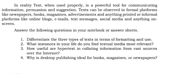 In reality Text, when used properly, is a powerful tool for communicating 
information, persuasion and suggestion. Texts can be observed in formal platforms 
like newspapers, books, magazines, advertisements and anything printed or informal 
platforms like online blogs, e-mails, text messages, social media and anything on- 
screen. 
Answer the following questions in your notebook or answer sheets. 
1. Differentiate the three types of texts in terms of formatting and use. 
2. What instances in your life do you find textual media most relevant? 
3. How useful are hypertext in collating information from vast sources 
over the Internet? 
4. Why is desktop publishing ideal for books, magazines, or newspapers?