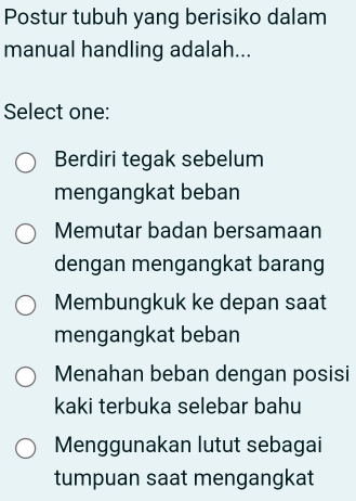 Postur tubuh yang berisiko dalam
manual handling adalah...
Select one:
Berdiri tegak sebelum
mengangkat beban
Memutar badan bersamaan
dengan mengangkat barang
Membungkuk ke depan saat
mengangkat beban
Menahan beban dengan posisi
kaki terbuka selebar bahu
Menggunakan lutut sebagai
tumpuan saat mengangkat