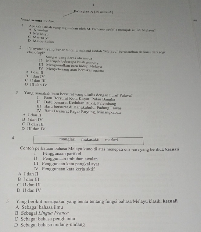 Bahagian A [20 markah]
Jawab semua soalan
an
1 Apakah istilah yang digunakan oleh M. Ptolemy apabila merujuk istilah Melayu?
A K'un-lun
B Mo-lo-yu
C Mar-ra-yu
D Maleu-kolon
2 Pernyataan yang benar tentang maksud istilah ‘Melayu’ berdasarkan definisi dari segi
etimologi?
I Sungai yang deras alirannya
II Merujuk beberapa buah gunung
III Mengamalkan cara hidup Melayu
IV Menyeberang atau bertukar agama
A I dan II
B I dan IV
C II dan III
D III dan IV
3 Yang manakah batu bersurat yang ditulis dengan huruf Palava?
I Batu Bersurat Kota Kapur, Pulau Bangka
II Batu bersurat Kedukan Bukit, Palembang
III Batu bersurat di Bangkahulu, Padang Lawas
IV Batu Bersurat Pagar Ruyung, Minangkabau
A I dan II
B I dan IV
C II dan III
D III dan IV
4
manglari makasakti marlari
Contoh perkataan bahasa Melayu kuno di atas menepati ciri -ciri yang berikut, kecuali
I Penggunaan partikel
II Penggunaan imbuhan awalan
III Penggunaan kata pangkal ayat
IV Penggunaan kata kerja aktif
A I dan II
B I dan III
C II dan III
D II dan IV
5 Yang berikut merupakan yang benar tentang fungsi bahasa Melayu klasik, kecuali
A Sebagai bahasa ilmu
B Sebagai Lingua Franca
C Sebagai bahasa penghantar
D Sebagai bahasa undang-undang