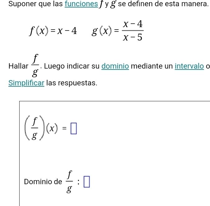 Suponer que las funciones y g se definen de esta manera.
f(x)=x-4 g(x)= (x-4)/x-5 
Hallar  f/g . Luego indicar su dominio mediante un intervalo o 
Simplificar las respuestas.
( f/g )(x)=□
Dominio de  f/g :□