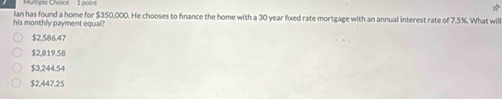 Ian has found a home for $350,000. He chooses to finance the home with a 30 year fixed rate mortgage with an annual interest rate of 7.5%. What will
his monthly payment equal?
$2,586.47
$2,819.58
$3,244.54
$2,447.25