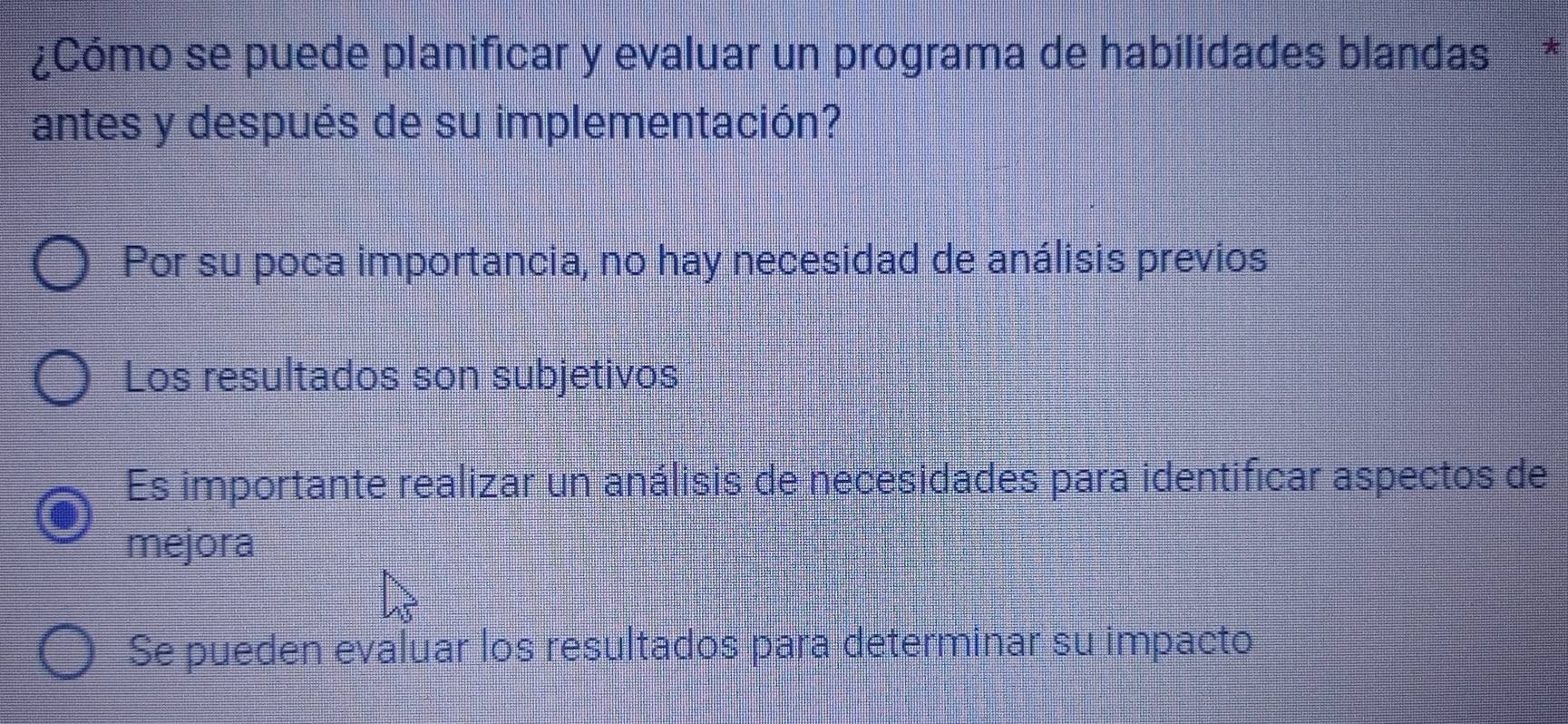 ¿Cómo se puede planificar y evaluar un programa de habilidades blandas *
antes y después de su implementación?
Por su poca importancia, no hay necesidad de análisis previos
Los resultados son subjetivos
Es importante realizar un análisis de necesidades para identificar aspectos de
mejora
Se pueden evaluar los resultados para determinar su impacto