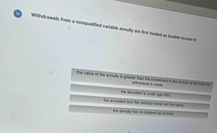 Withdrawals from a nonqualified variable annuity are first treated as taxable income if :
the value of the annuity is greater than the investment in the annuity at the time the
withdrawal is made.
the annuitant is under age 49½
the annuitant and the contract owner are the same.
the annuity has no stepped-up income.