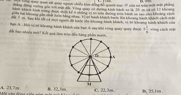 1166. D. 990.
Một vòng quay quan sát quay ngược chiều kim đồng hồ quanh trục O của nó trên một mặt phăng
thăng đứng vuông góc với mặt đất. Vòng quay có đường kính bánh xe là 20 m và có 12 khoang
hành khách hình trứng được thiết kê ở những vị trí trên đường tròn bánh xe sao cho khoảng cách
giữa hai khoang gần nhất luôn băng nhau. Vị trí hành khách bước lên khoang hành khách cách mặt
đất 5 m. Sau khi tất cả mọi người đã bước lên khoang hành khách, vị trí khoang hành khách của
bạn A . Hỏi vị trí khoang hành khách của bạn A sau khi vòng quay quay được 5 1/6  vòng cách mặt
đất bao nhiêu mét? Kết quả làm tròn đến hàng phần mười.
A. 23, 7 m. B. 32, 3 m. C. 22,3 m. D. 25,1m.
Một vận động viên ném m