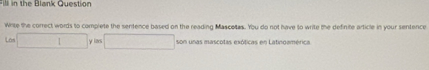 Fill in the Blank Question 
Write the correct words to complete the sentence based on the reading Mascotas. You do not have to write the definite article in your sentence 
Los □ y las □ son unas mascotas exóticas en Latinoamérica