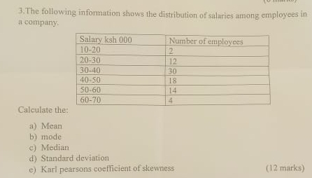 The following information shows the distribution of salaries among employees in 
a company. 
Calculate th 
a) Mean 
b) mode 
c) Median 
d) Standard deviation 
e) Karl pearsons coefficient of skewness (12 marks)