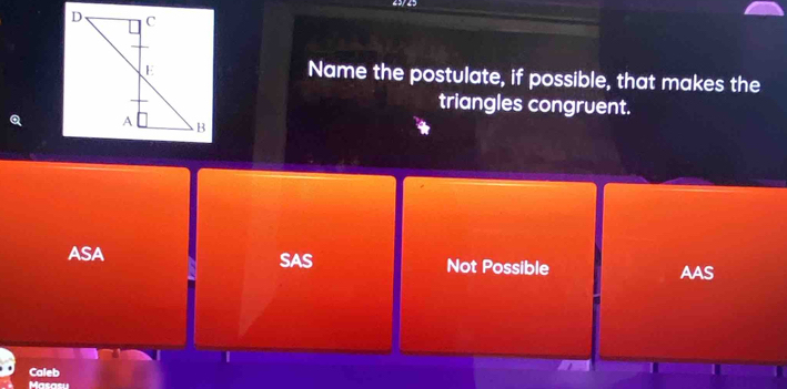 25/ 25
Name the postulate, if possible, that makes the
triangles congruent.
ASA SAS Not Possible AAS
I
Caleb
Masasu