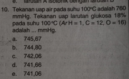 e. larutan A Isotonik dengan larutan B
10. Tekanan uap air pada suhu 100°C adalah 760
mmHg. Tekanan uap larutan glukosa 18%
pada suhu 100°C (ArH=1,C=12,O=16)
adalah ... mmHg.
a. 745,67
b. 744,80
c. 742,06
d. 741,66
e. 741,06