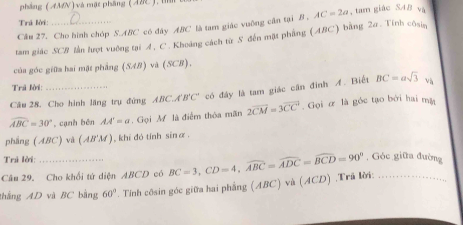 phẳng (AMN) và mặt phầng (ABC), tì 
Tră lời: 
Câu 27. Cho hình chóp S. ABC có đáy ABC là tam giác vuông cân tại B , AC=2a , tam giác SAB và 
tam giác SCB lần lượt vuông tại A, C. Khoảng cách từ S đến mặt phẳng (ABC) bằng 2a. Tính côsin 
của góc giữa hai mặt phẳng (SAB) và (SCB), 
Trã lời: 
Câu 28. Cho hình lăng trụ đứng ABC. A'B'C' có đầy là tam giác cần đỉnh A. Biết BC=asqrt(3) và
widehat ABC=30° , cạnh bên AA'=a. Gọi M là điểm thỏa mãn 2overline 2CM=3overline CC. Gọi α là góc tạo bởi hai mặt 
phẳng (ABC) và (AB'M) , khi đó tính sinα. 
Trã lời: 
Câu 29. Cho khối tứ diện ABCD có BC=3, CD=4, widehat ABC=widehat ADC=widehat BCD=90°. Góc giữa đường 
thắng AD và BC bằng 60°. Tính côsin góc giữa hai phẳng (ABC) và ( ACD).Trả lời:_