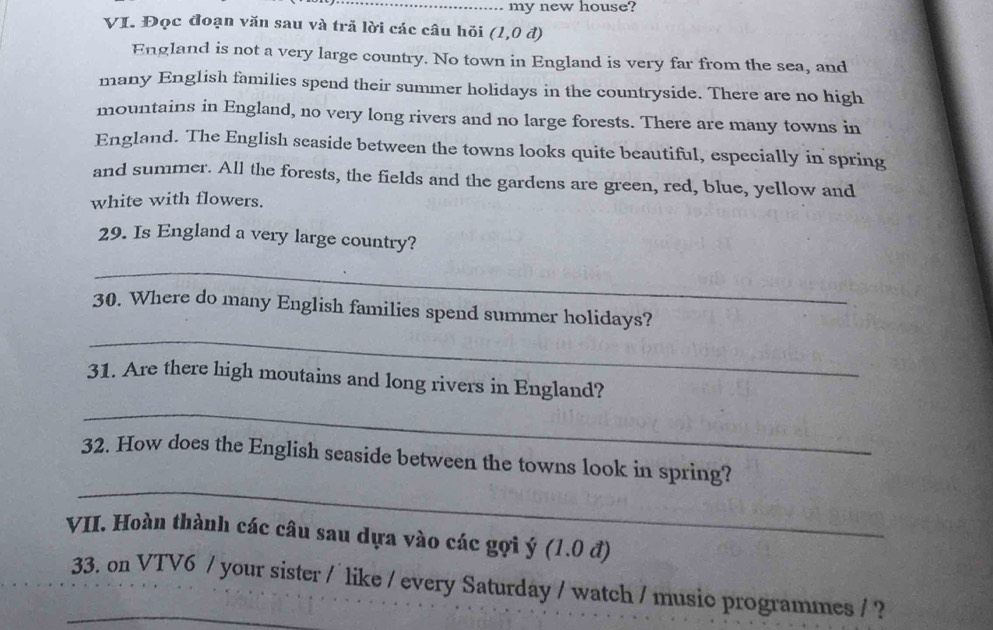 my new house? 
VI. Đọc đoạn văn sau và tră lời các câu hỏi (1,0d)
England is not a very large country. No town in England is very far from the sea, and 
many English families spend their summer holidays in the countryside. There are no high 
mountains in England, no very long rivers and no large forests. There are many towns in 
England. The English seaside between the towns looks quite beautiful, especially in spring 
and summer. All the forests, the fields and the gardens are green, red, blue, yellow and 
white with flowers. 
29. Is England a very large country? 
_ 
_ 
30. Where do many English families spend summer holidays? 
31. Are there high moutains and long rivers in England? 
_ 
_ 
32. How does the English seaside between the towns look in spring? 
VII. Hoàn thành các câu sau dựa vào các gợi ý (1.0 đ) 
_33. on VTV6 / your sister / like / every Saturday / watch / music programmes / ?