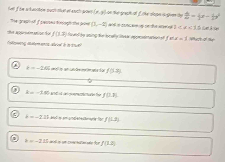 Let f he a fuation euct fel at cach pan (x,y) on the graa of f the slope is gven by  dy/dx = 1/2 x- 1/2 y^2
The graph of f pesses through the paint (1,-2) and is concave up on the inenial 1≤slant x<15</tex> L a l ke
the aprnain fo f(12) fourd by coing the localy inear approvimation of fat x=1 Which ofthe
foowing siatemens stout i ibs tus?
D k=-205 and io an underestimate für f(1.3).
B k=-205 and is an puenesttmane for f(2,3)
k=-2.15 amd is an underestmate for f(1.3).
k=-2.15 ands an cuensstmane for f(1.3).