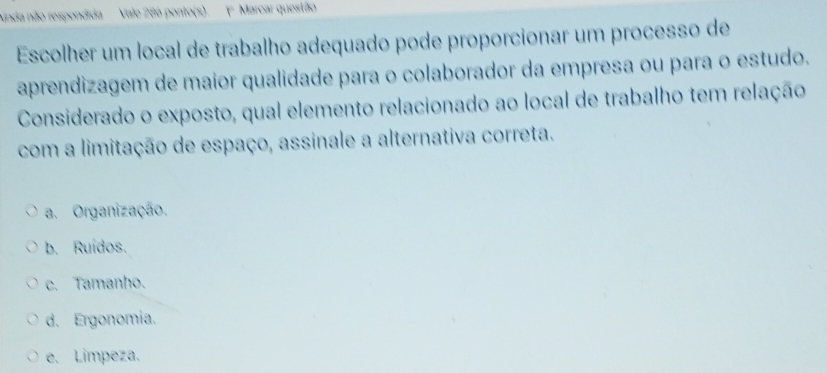 ainda não respondida Vale 286 ponto(s). ( Marcar questão
Escolher um local de trabalho adequado pode proporcionar um processo de
aprendizagem de maior qualidade para o colaborador da empresa ou para o estudo.
Considerado o exposto, qual elemento relacionado ao local de trabalho tem relação
com a limitação de espaço, assinale a alternativa correta.
a. Organização.
b. Ruídos.
c. Tamanho.
d. Ergonomia.
e. Limpeza.