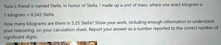 Yuzu's friend is named Stella. In honor of Stella, I made up a unit of mass, where one exact kilogram is
1 kilogram =8.343 S tel |a 
How many kilograms are there in 5.35 Stella? Show your work, including enough information to understand 
your reasoning, on your calculation sheet. Report your answer as a number reported to the correct number of 
significant digits.