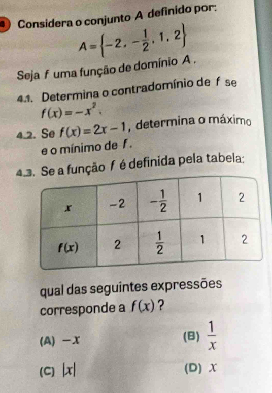 Considera o conjunto A definido por:
A= -2,- 1/2 ,1,2
Seja f uma função de domínio A .
41. Determina o contradomínio de f se
f(x)=-x^2.
4.2. Se f(x)=2x-1 , determina o máximo
e o mínimo de f .
4Se a função f é definida pela tabela:
qual das seguintes expressões
corresponde a f(x) ?
(A) -x (B)  1/x 
(C) L x (D) X