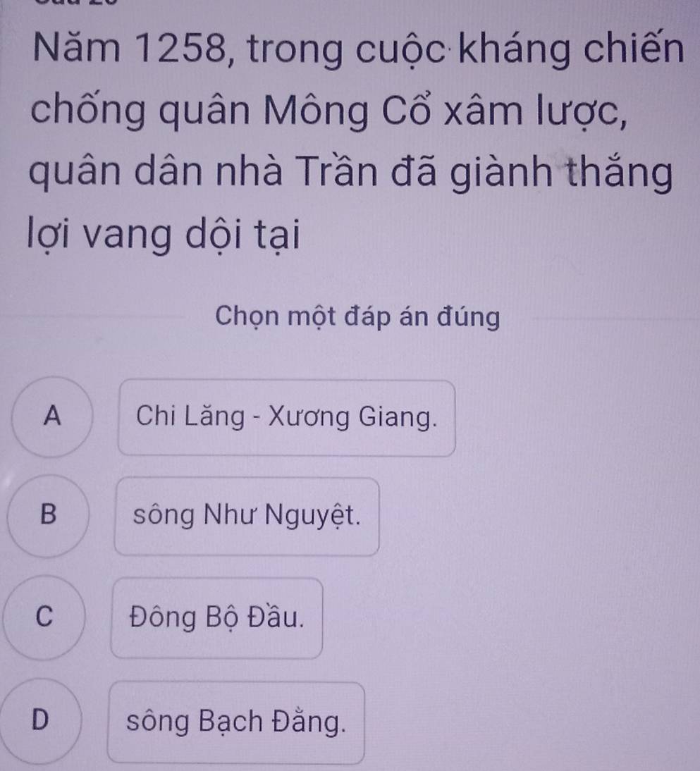 Năm 1258, trong cuộc kháng chiến
chống quân Mông Cổ xâm lược,
quân dân nhà Trần đã giành thắng
lợi vang dội tại
Chọn một đáp án đúng
A Chi Lăng - Xương Giang.
B sông Như Nguyệt.
C Đông Bộ Đầu.
D sông Bạch Đằng.