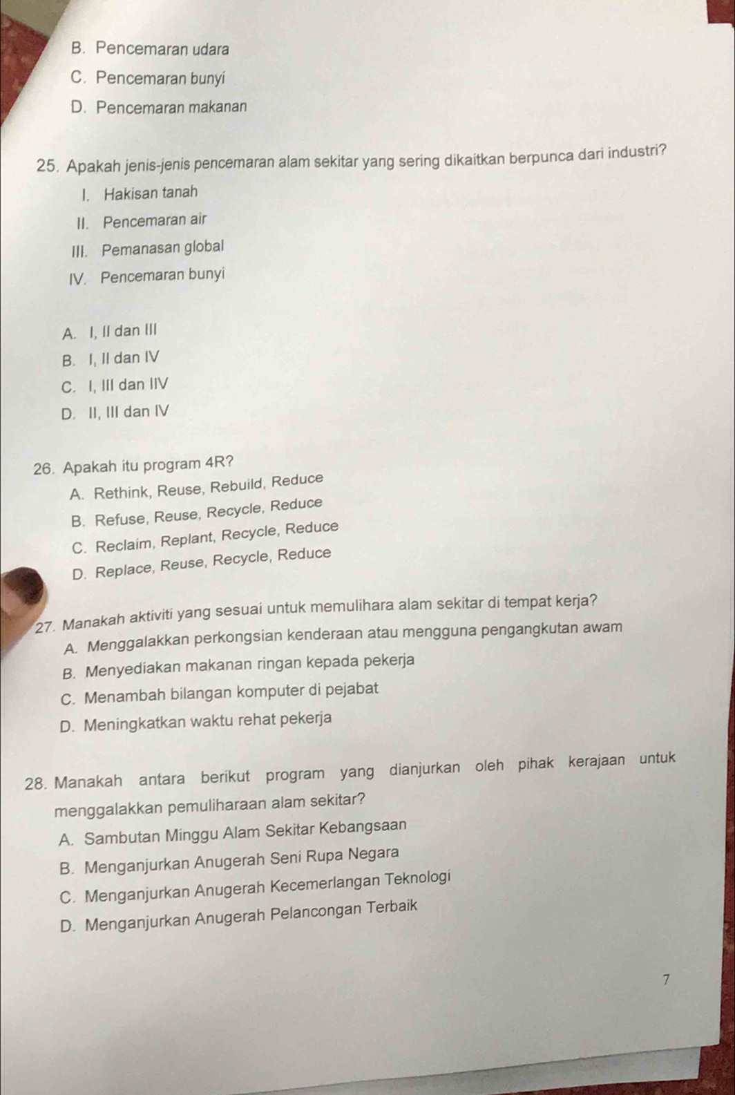 B. Pencemaran udara
C. Pencemaran bunyi
D. Pencemaran makanan
25. Apakah jenis-jenis pencemaran alam sekitar yang sering dikaitkan berpunca dari industri?
I. Hakisan tanah
II. Pencemaran air
III. Pemanasan global
IV. Pencemaran bunyi
A. I, II dan III
B. I, II dan IV
C. I, III dan IIV
D. II, III dan IV
26. Apakah itu program 4R?
A. Rethink, Reuse, Rebuild, Reduce
B. Refuse, Reuse, Recycle, Reduce
C. Reclaim, Replant, Recycle, Reduce
D. Replace, Reuse, Recycle, Reduce
27. Manakah aktiviti yang sesuai untuk memulihara alam sekitar di tempat kerja?
A. Menggalakkan perkongsian kenderaan atau mengguna pengangkutan awam
B. Menyediakan makanan ringan kepada pekerja
C. Menambah bilangan komputer di pejabat
D. Meningkatkan waktu rehat pekerja
28. Manakah antara berikut program yang dianjurkan oleh pihak kerajaan untuk
menggalakkan pemuliharaan alam sekitar?
A. Sambutan Minggu Alam Sekitar Kebangsaan
B. Menganjurkan Anugerah Seni Rupa Negara
C. Menganjurkan Anugerah Kecemerlangan Teknologi
D. Menganjurkan Anugerah Pelancongan Terbaik
7