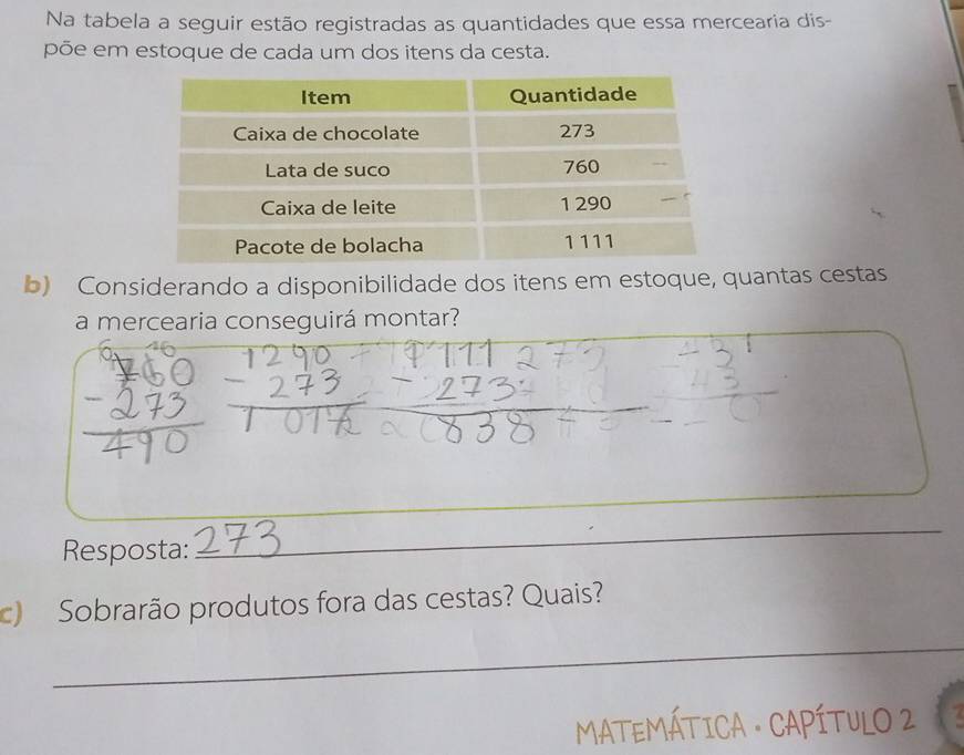 Na tabela a seguir estão registradas as quantidades que essa mercearia dis- 
põe em estoque de cada um dos itens da cesta. 
b) Considerando a disponibilidade dos itens em estoque, quantas cestas 
a mercearia conseguirá montar? 
_ 
Resposta: 
_ 
c) Sobrarão produtos fora das cestas? Quais? 
_ 
MATEMÁTICA · CAPÍTULO 2