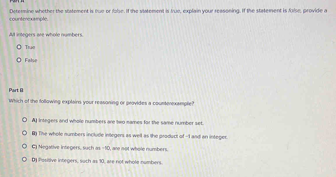 Par A
Determine whether the statement is true or false. If the statement is true, explain your reasoning. If the statement is foise, provide a
counterexample.
All integers are whole numbers.
True
False
Part B
Which of the following explains your reasoning or provides a counterexample?
A) Integers and whole numbers are two names for the same number set.
B) The whole numbers include integers as well as the product of -1 and an integer.
C) Negative integers, such as −10, are not whole numbers.
D) Positive integers, such as 10, are not whole numbers.